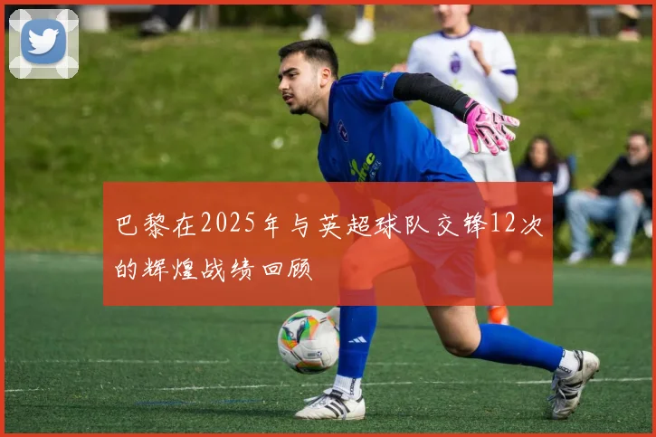 巴黎在2025年与英超球队交锋12次的辉煌战绩回顾