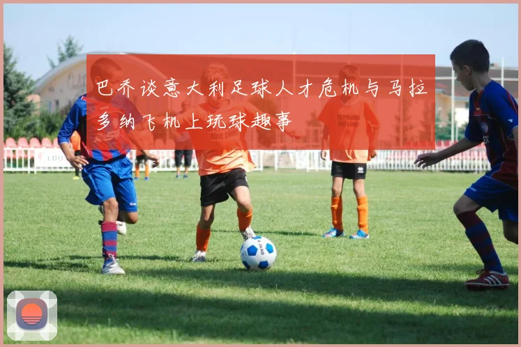 巴乔谈意大利足球人才危机与马拉多纳飞机上玩球趣事