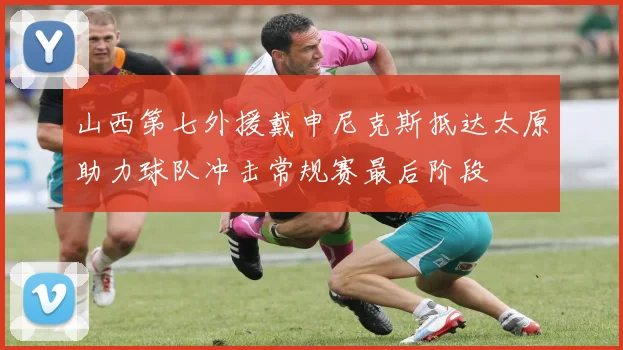 山西第七外援戴申尼克斯抵达太原助力球队冲击常规赛最后阶段