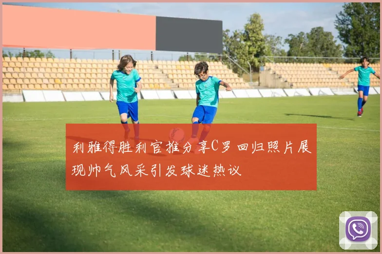 利雅得胜利官推分享C罗回归照片展现帅气风采引发球迷热议