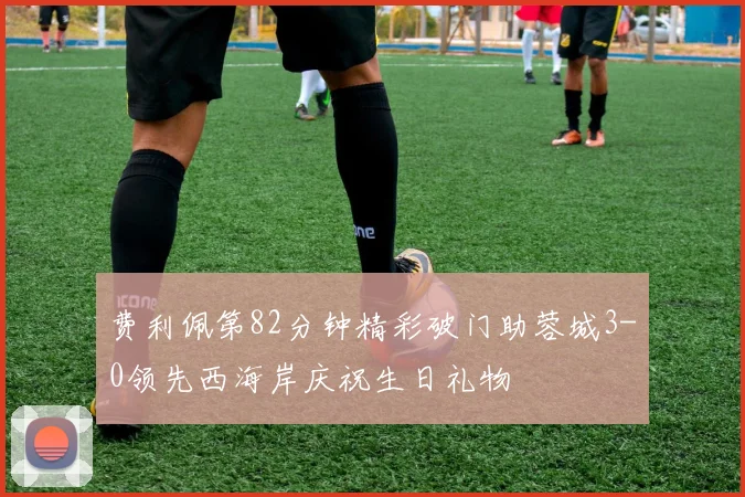 费利佩第82分钟精彩破门助蓉城3-0领先西海岸庆祝生日礼物