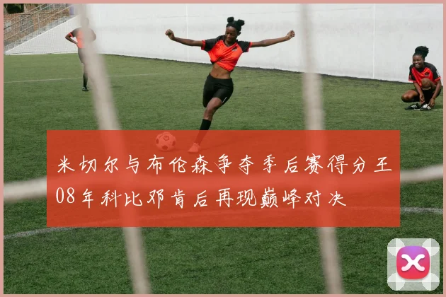 米切尔与布伦森争夺季后赛得分王08年科比邓肯后再现巅峰对决