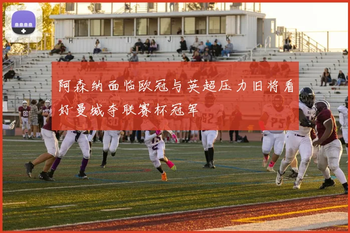 阿森纳面临欧冠与英超压力旧将看好曼城夺联赛杯冠军