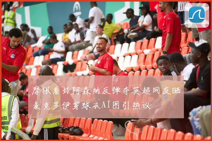 摩根看好阿森纳反弹夺英超网友晒麦克罗伊穿球衣AI图引热议