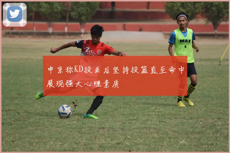 申京称KD投丢后坚持投篮直至命中展现强大心理素质
