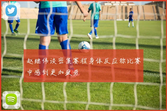赵继伟谈密集赛程身体反应称比赛中感到更加疲劳