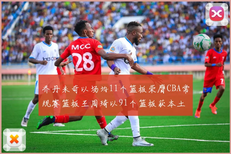 乔丹米奇以场均11个篮板荣膺CBA常规赛篮板王周琦以91个篮板获本土篮板王称号