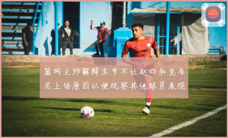 篮网主帅解释末节不让赵四和克洛尼上场原因以便观察其他球员表现