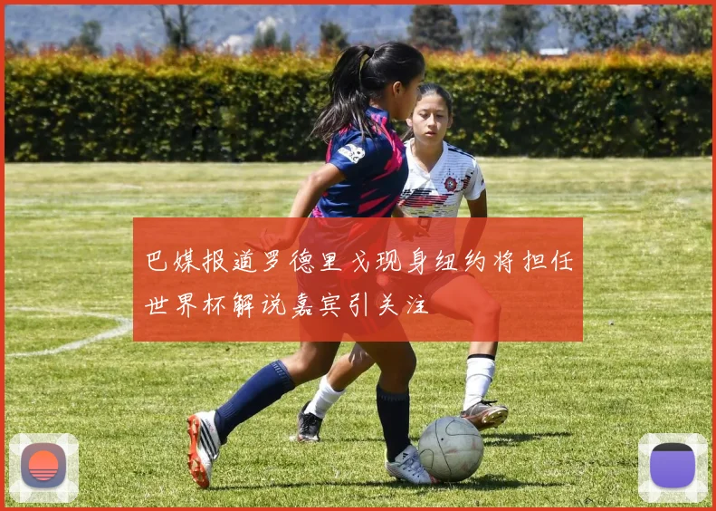巴媒报道罗德里戈现身纽约将担任世界杯解说嘉宾引关注