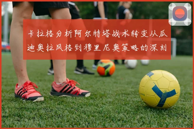 卡拉格分析阿尔特塔战术转变从瓜迪奥拉风格到穆里尼奥策略的深刻影响