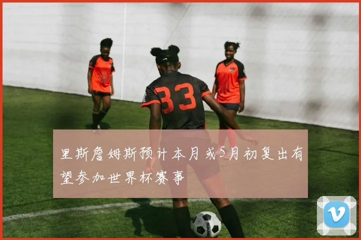 里斯詹姆斯预计本月或5月初复出有望参加世界杯赛事