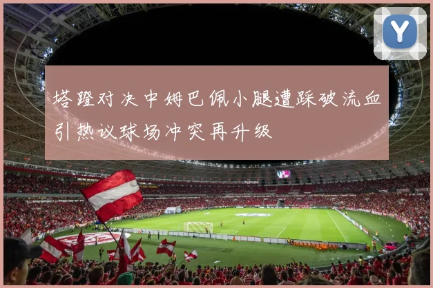 塔蹬对决中姆巴佩小腿遭踩破流血引热议球场冲突再升级