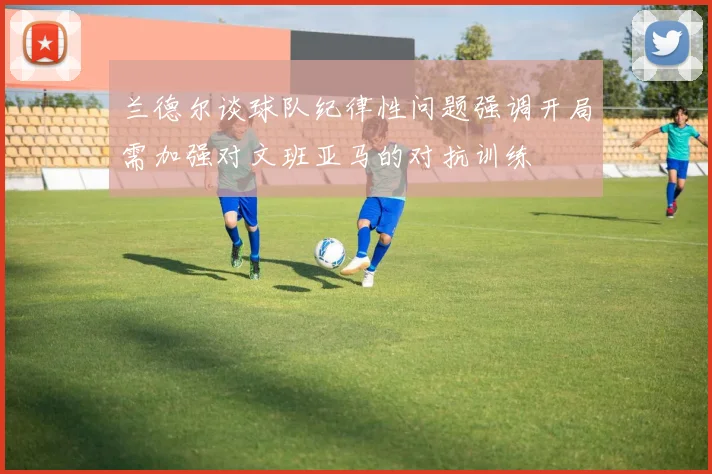 兰德尔谈球队纪律性问题强调开局需加强对文班亚马的对抗训练