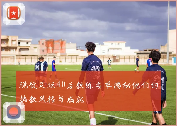 现役足坛40后教练名单揭秘他们的执教风格与成就