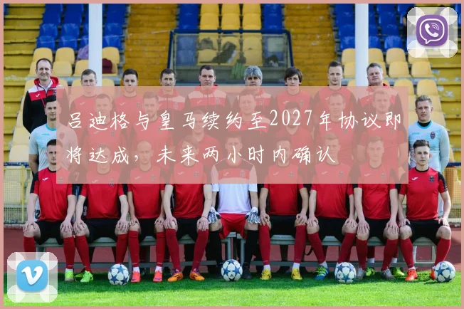 吕迪格与皇马续约至2027年协议即将达成，未来两小时内确认
