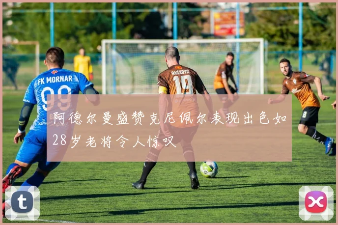 阿德尔曼盛赞克尼佩尔表现出色如28岁老将令人惊叹