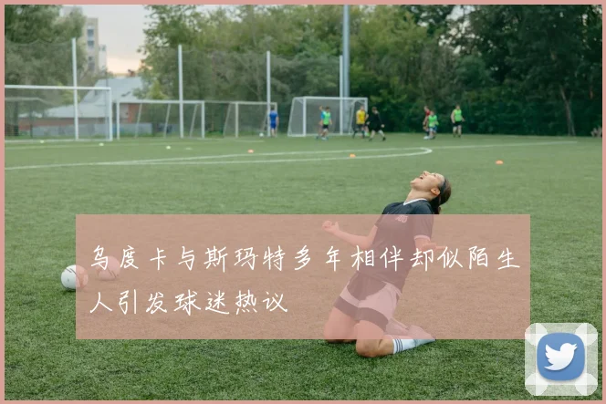 乌度卡与斯玛特多年相伴却似陌生人引发球迷热议