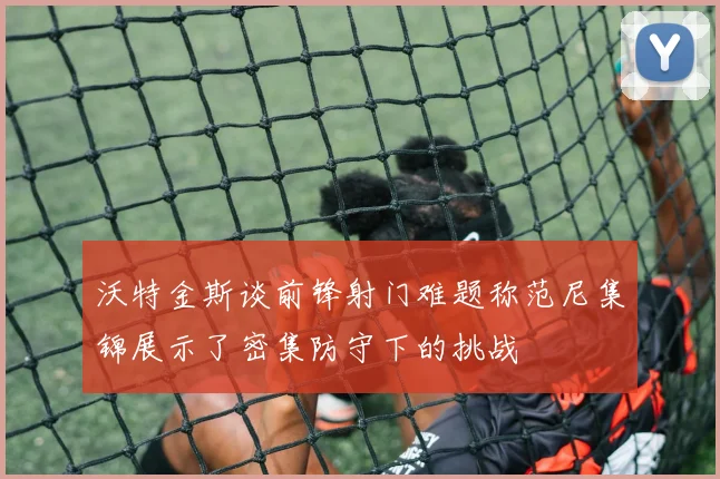 沃特金斯谈前锋射门难题称范尼集锦展示了密集防守下的挑战