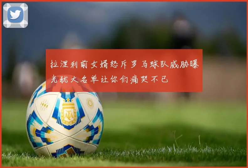 拉涅利前女婿怒斥罗马球队威胁曝光犹大名单让你们痛哭不已