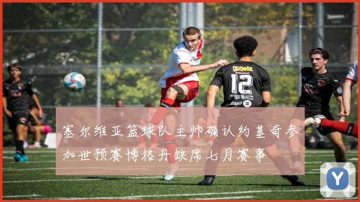塞尔维亚篮球队主帅确认约基奇参加世预赛博格丹缺席七月赛事