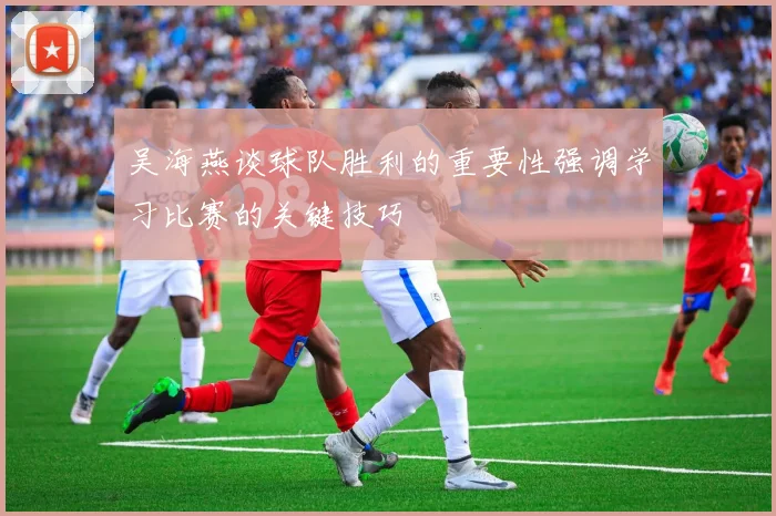 吴海燕谈球队胜利的重要性强调学习比赛的关键技巧