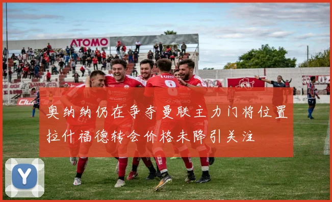 奥纳纳仍在争夺曼联主力门将位置拉什福德转会价格未降引关注