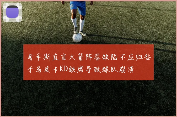考辛斯直言火箭阵容缺陷不应归咎于乌度卡KD缺席导致球队崩溃