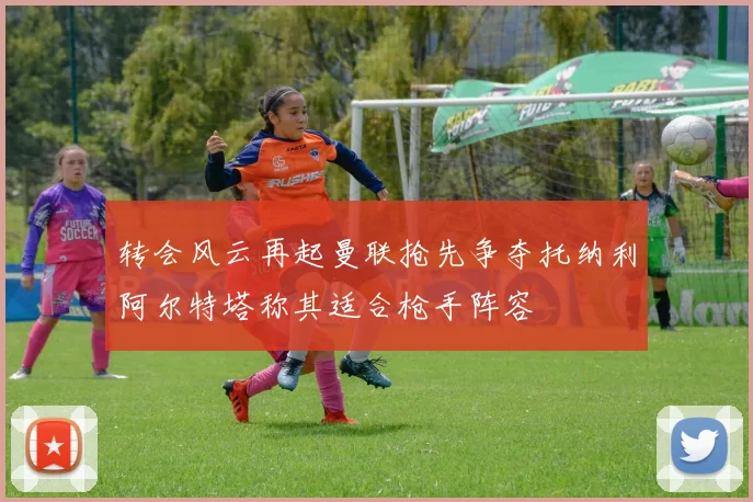 转会风云再起曼联抢先争夺托纳利阿尔特塔称其适合枪手阵容