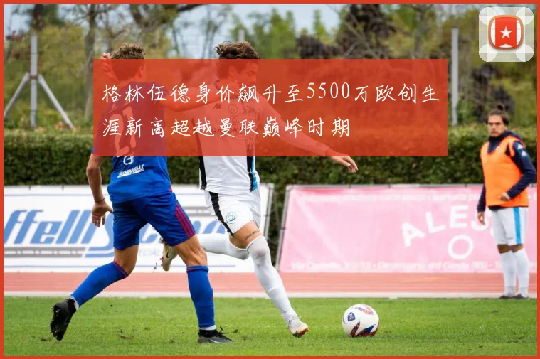 格林伍德身价飙升至5500万欧创生涯新高超越曼联巅峰时期