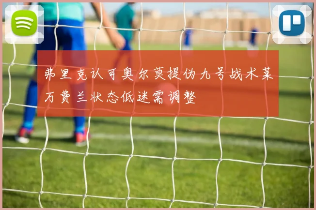 弗里克认可奥尔莫提伪九号战术莱万费兰状态低迷需调整