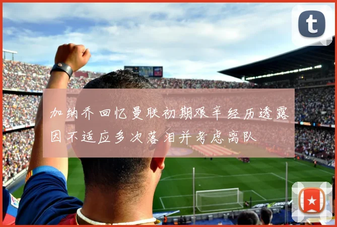 加纳乔回忆曼联初期艰辛经历透露因不适应多次落泪并考虑离队