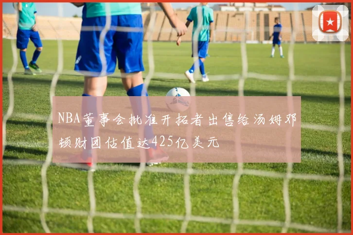 NBA董事会批准开拓者出售给汤姆邓顿财团估值达425亿美元