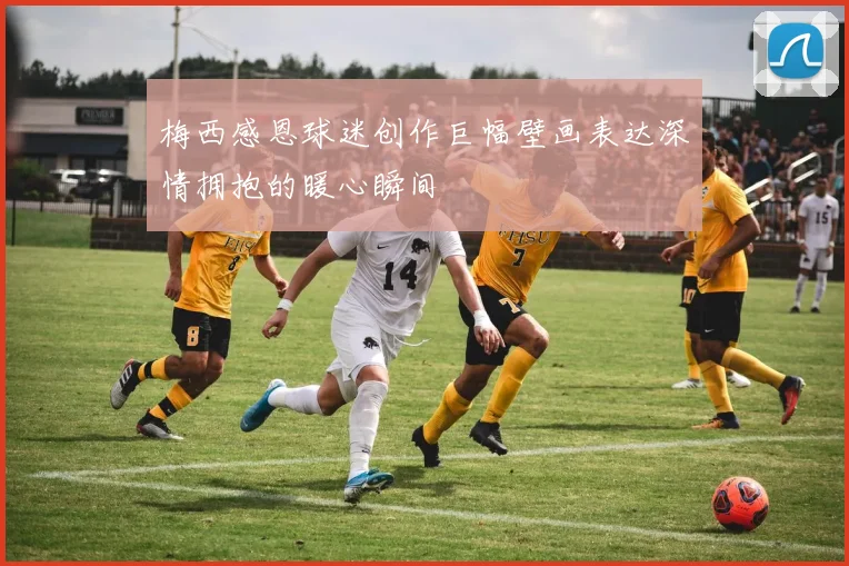 梅西感恩球迷创作巨幅壁画表达深情拥抱的暖心瞬间