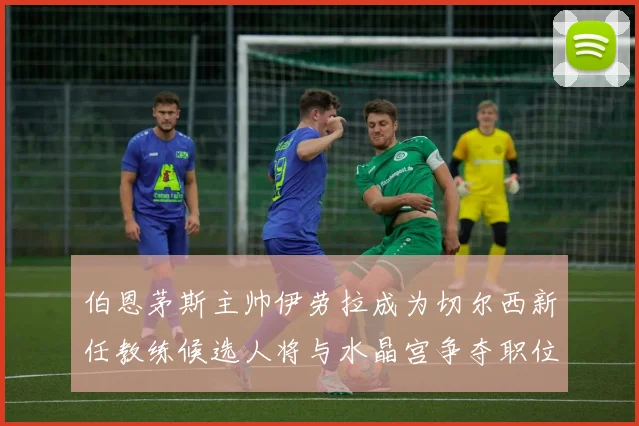 伯恩茅斯主帅伊劳拉成为切尔西新任教练候选人将与水晶宫争夺职位
