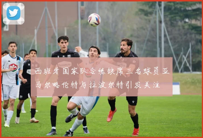 西班牙国家队合练缺席三名球员亚马尔略伦特与拉波尔特引发关注