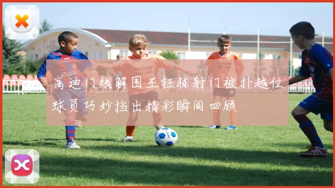 高迪门线解围王钰栋射门被扑越位球员巧妙挡出精彩瞬间回顾